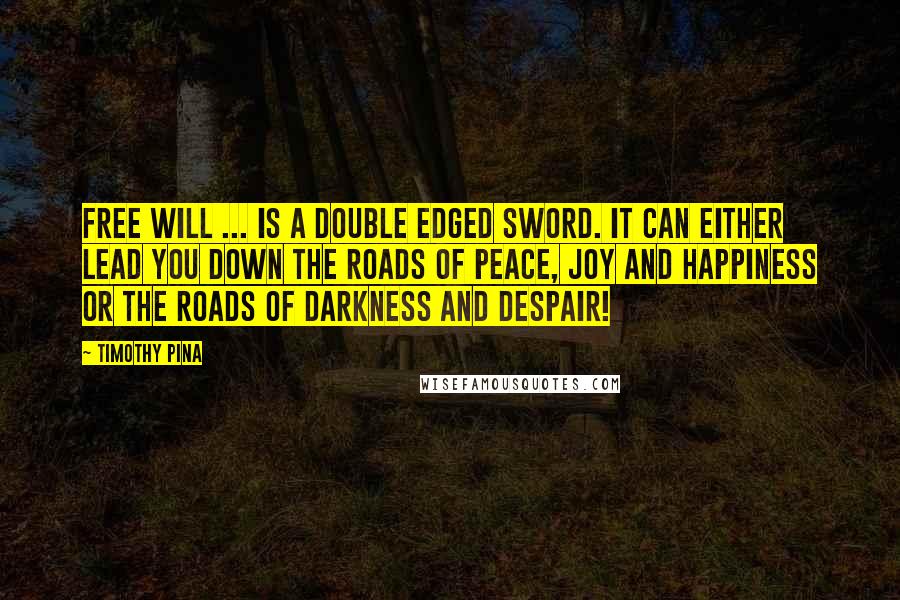 Timothy Pina Quotes: Free will ... is a double edged sword. It can either lead you down the roads of peace, joy and happiness or the roads of darkness and despair!