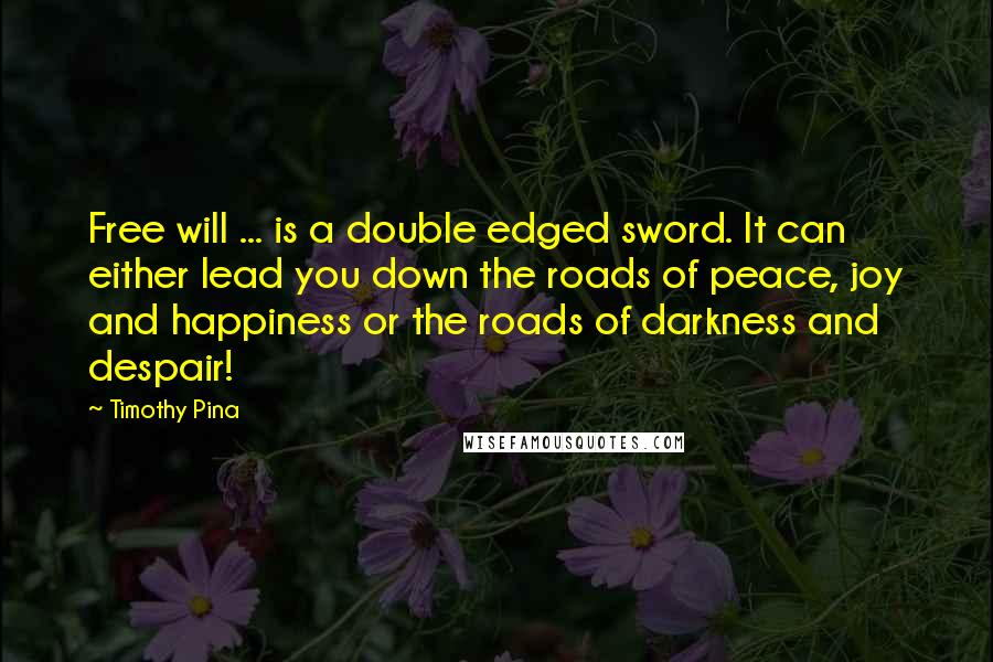 Timothy Pina Quotes: Free will ... is a double edged sword. It can either lead you down the roads of peace, joy and happiness or the roads of darkness and despair!