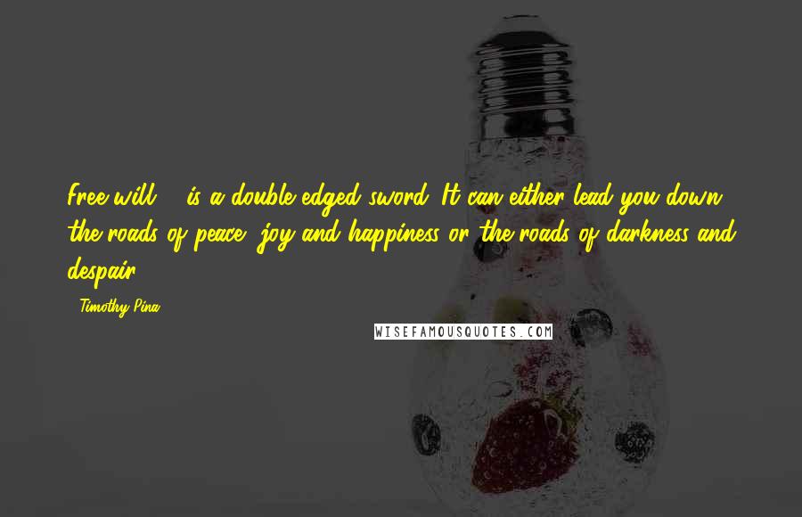 Timothy Pina Quotes: Free will ... is a double edged sword. It can either lead you down the roads of peace, joy and happiness or the roads of darkness and despair!