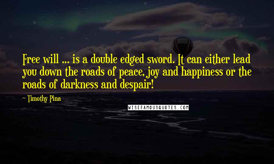Timothy Pina Quotes: Free will ... is a double edged sword. It can either lead you down the roads of peace, joy and happiness or the roads of darkness and despair!