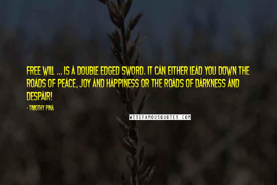 Timothy Pina Quotes: Free will ... is a double edged sword. It can either lead you down the roads of peace, joy and happiness or the roads of darkness and despair!
