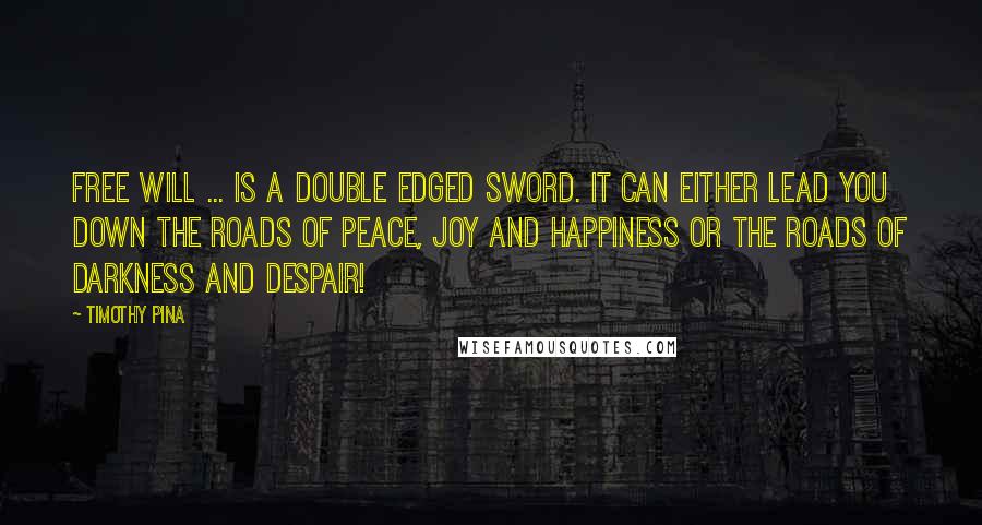 Timothy Pina Quotes: Free will ... is a double edged sword. It can either lead you down the roads of peace, joy and happiness or the roads of darkness and despair!