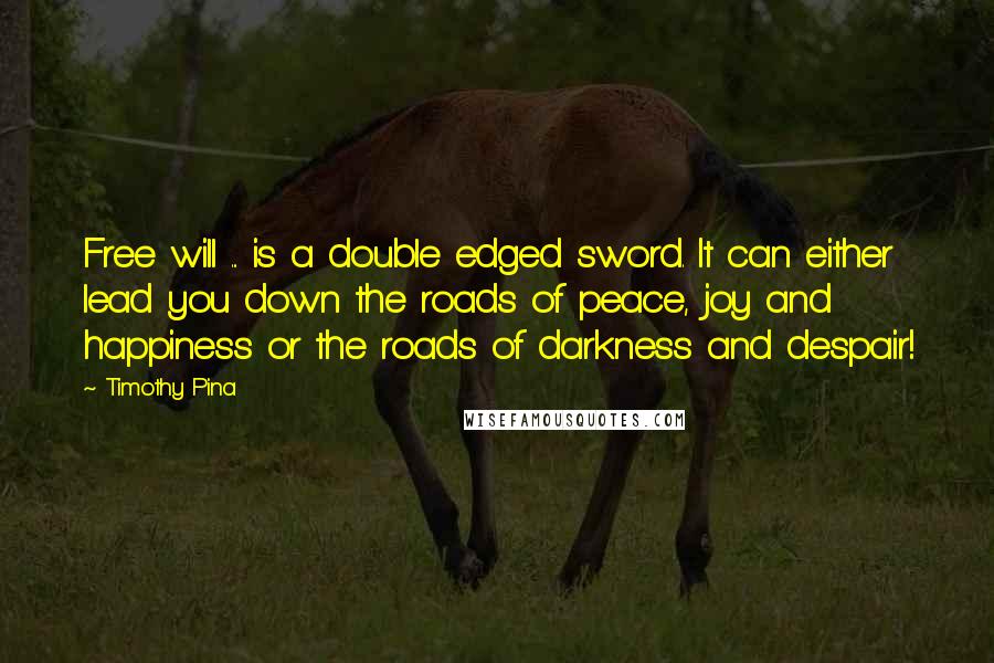 Timothy Pina Quotes: Free will ... is a double edged sword. It can either lead you down the roads of peace, joy and happiness or the roads of darkness and despair!