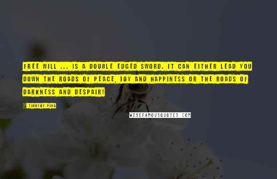 Timothy Pina Quotes: Free will ... is a double edged sword. It can either lead you down the roads of peace, joy and happiness or the roads of darkness and despair!