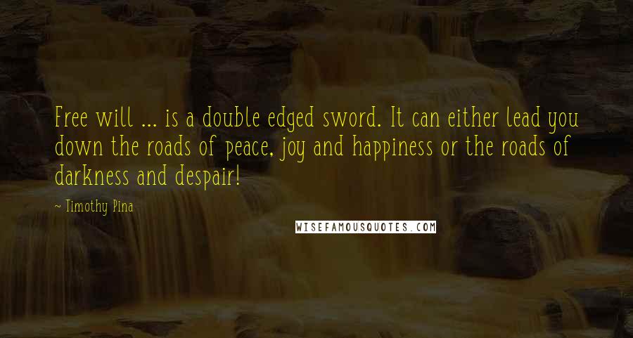 Timothy Pina Quotes: Free will ... is a double edged sword. It can either lead you down the roads of peace, joy and happiness or the roads of darkness and despair!