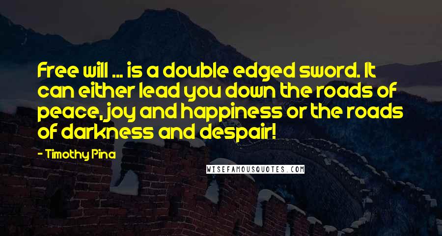 Timothy Pina Quotes: Free will ... is a double edged sword. It can either lead you down the roads of peace, joy and happiness or the roads of darkness and despair!