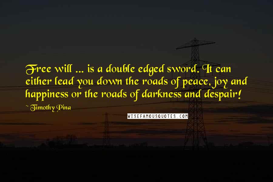 Timothy Pina Quotes: Free will ... is a double edged sword. It can either lead you down the roads of peace, joy and happiness or the roads of darkness and despair!