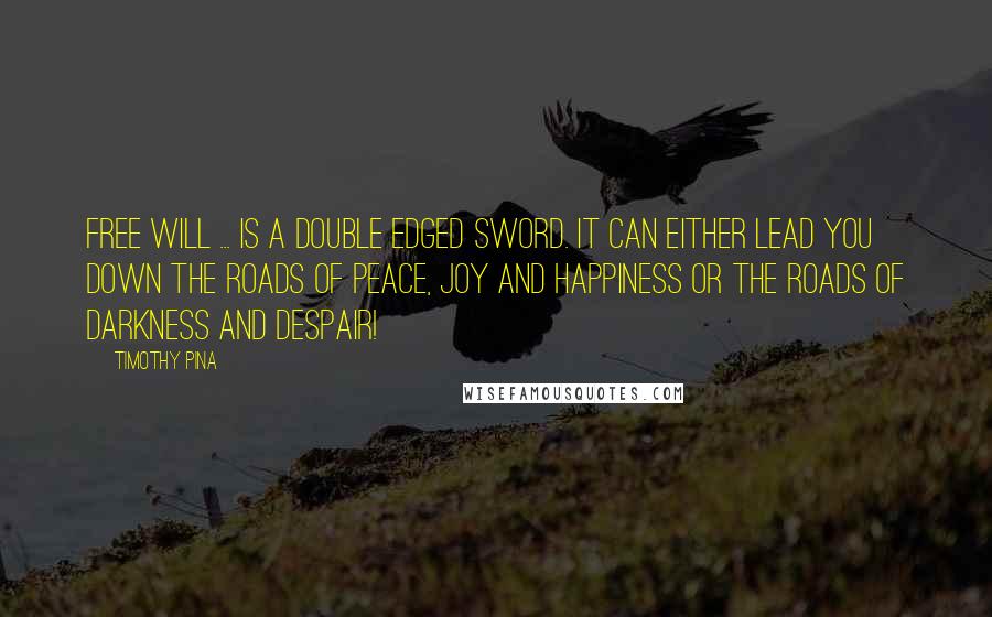 Timothy Pina Quotes: Free will ... is a double edged sword. It can either lead you down the roads of peace, joy and happiness or the roads of darkness and despair!