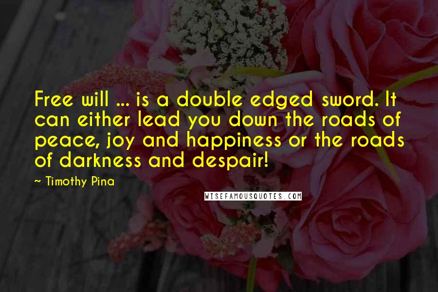 Timothy Pina Quotes: Free will ... is a double edged sword. It can either lead you down the roads of peace, joy and happiness or the roads of darkness and despair!