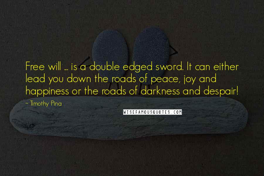 Timothy Pina Quotes: Free will ... is a double edged sword. It can either lead you down the roads of peace, joy and happiness or the roads of darkness and despair!