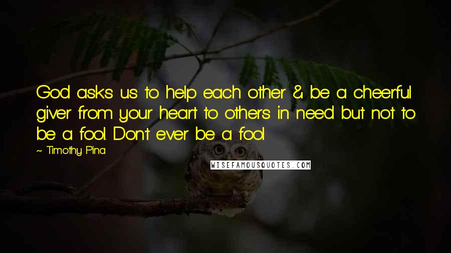 Timothy Pina Quotes: God asks us to help each other & be a cheerful giver from your heart to others in need but not to be a fool. Don't ever be a fool