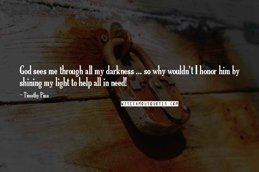 Timothy Pina Quotes: God sees me through all my darkness ... so why wouldn't I honor him by shining my light to help all in need!