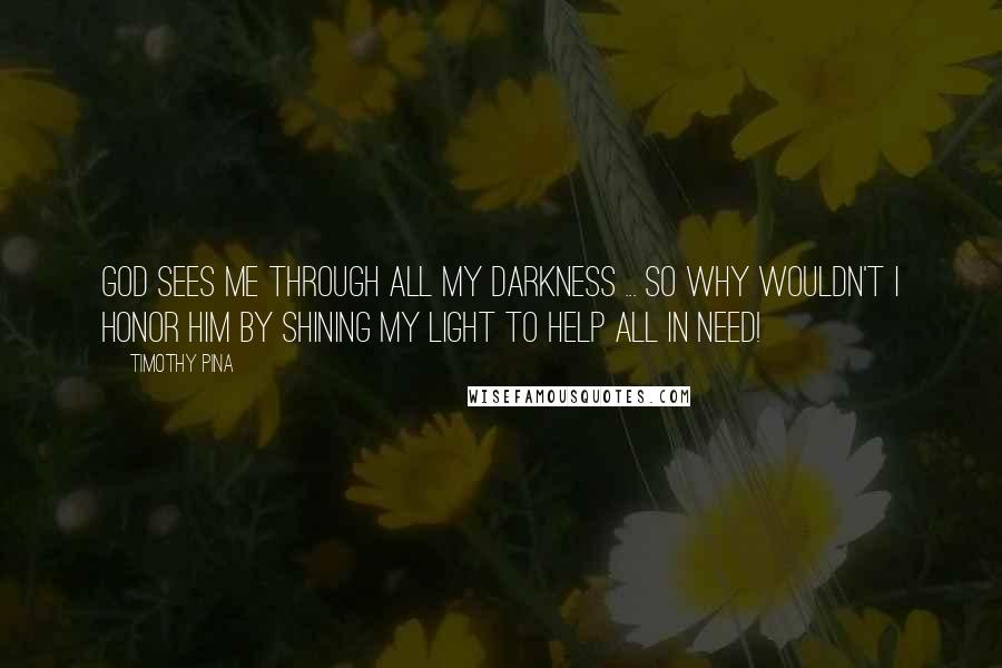 Timothy Pina Quotes: God sees me through all my darkness ... so why wouldn't I honor him by shining my light to help all in need!