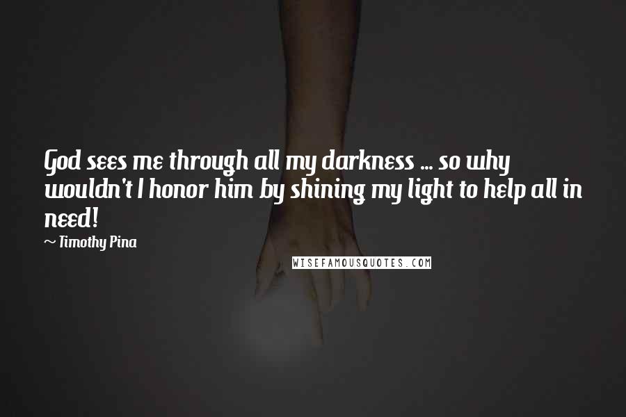 Timothy Pina Quotes: God sees me through all my darkness ... so why wouldn't I honor him by shining my light to help all in need!