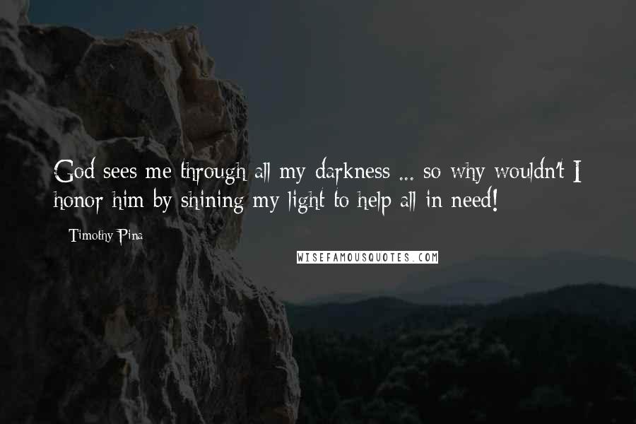 Timothy Pina Quotes: God sees me through all my darkness ... so why wouldn't I honor him by shining my light to help all in need!