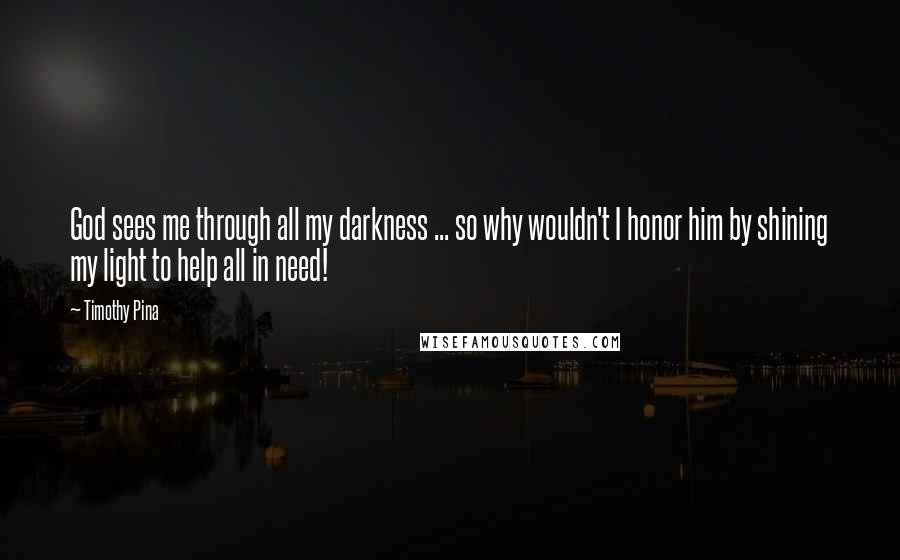 Timothy Pina Quotes: God sees me through all my darkness ... so why wouldn't I honor him by shining my light to help all in need!