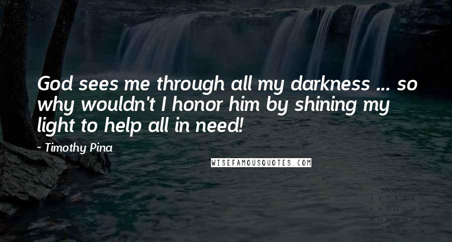 Timothy Pina Quotes: God sees me through all my darkness ... so why wouldn't I honor him by shining my light to help all in need!