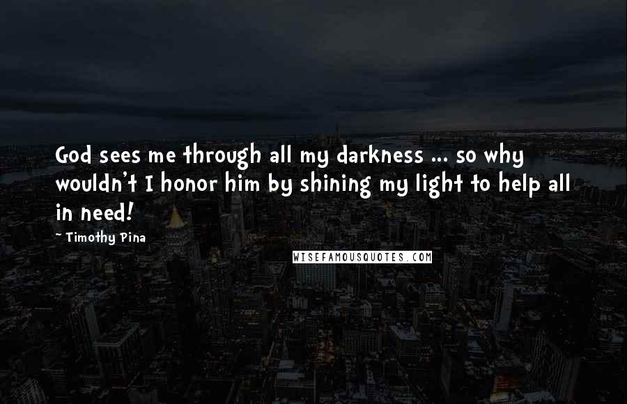 Timothy Pina Quotes: God sees me through all my darkness ... so why wouldn't I honor him by shining my light to help all in need!