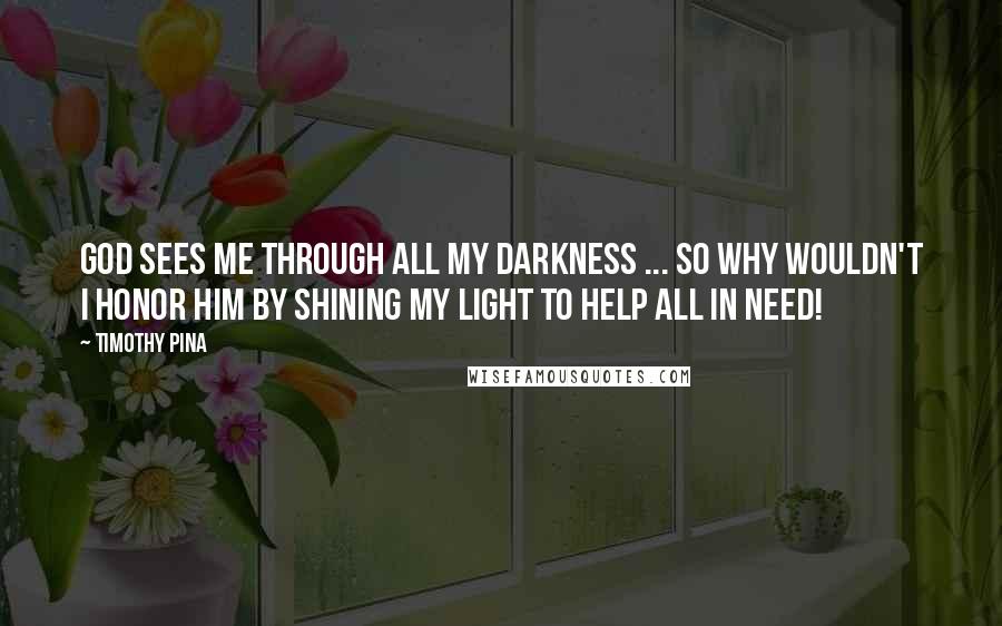 Timothy Pina Quotes: God sees me through all my darkness ... so why wouldn't I honor him by shining my light to help all in need!