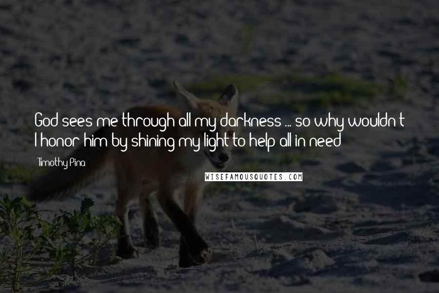 Timothy Pina Quotes: God sees me through all my darkness ... so why wouldn't I honor him by shining my light to help all in need!