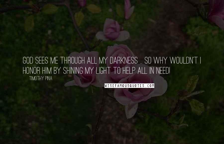 Timothy Pina Quotes: God sees me through all my darkness ... so why wouldn't I honor him by shining my light to help all in need!