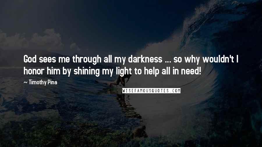 Timothy Pina Quotes: God sees me through all my darkness ... so why wouldn't I honor him by shining my light to help all in need!