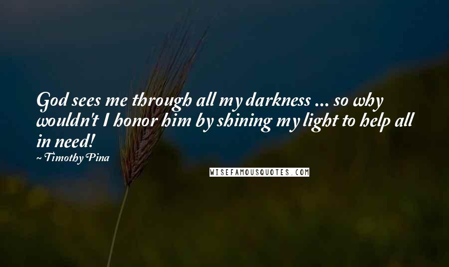 Timothy Pina Quotes: God sees me through all my darkness ... so why wouldn't I honor him by shining my light to help all in need!