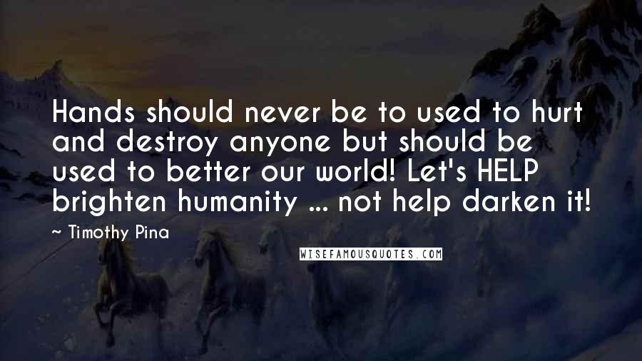 Timothy Pina Quotes: Hands should never be to used to hurt and destroy anyone but should be used to better our world! Let's HELP brighten humanity ... not help darken it!