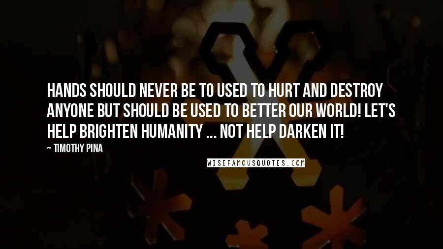 Timothy Pina Quotes: Hands should never be to used to hurt and destroy anyone but should be used to better our world! Let's HELP brighten humanity ... not help darken it!