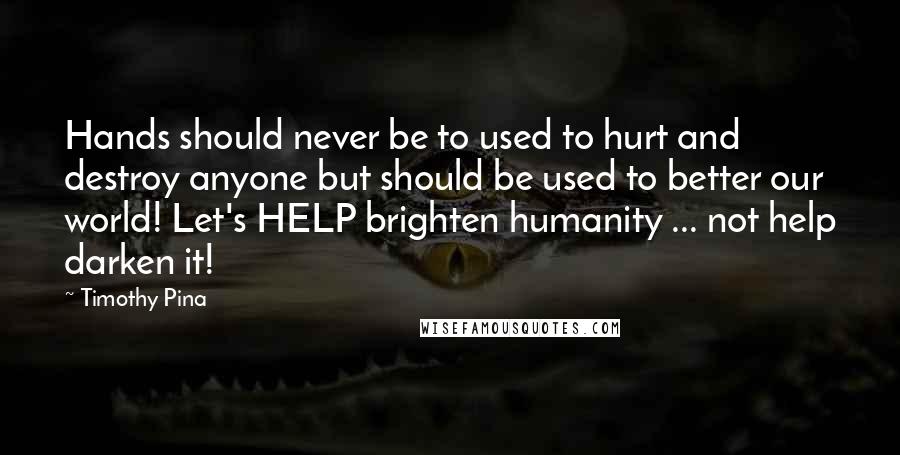 Timothy Pina Quotes: Hands should never be to used to hurt and destroy anyone but should be used to better our world! Let's HELP brighten humanity ... not help darken it!