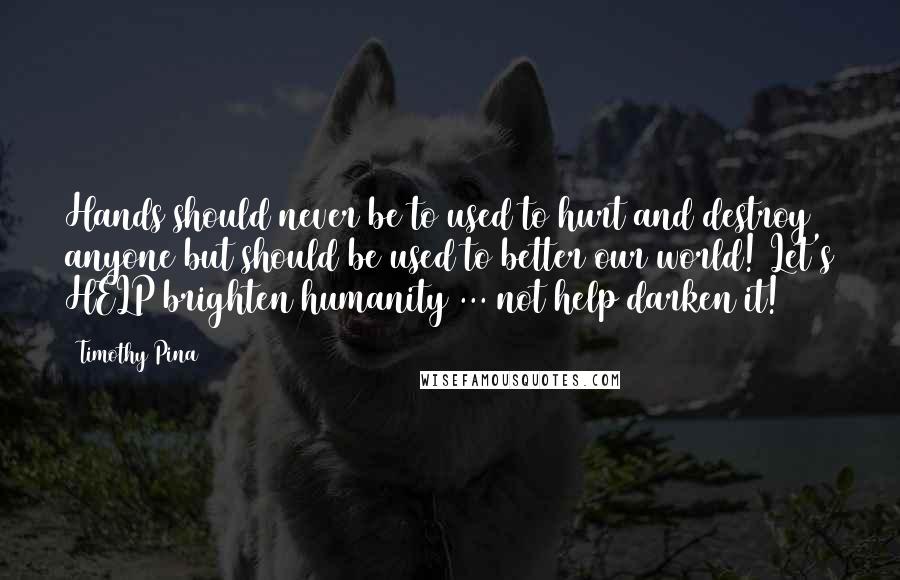 Timothy Pina Quotes: Hands should never be to used to hurt and destroy anyone but should be used to better our world! Let's HELP brighten humanity ... not help darken it!