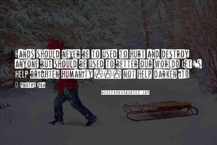 Timothy Pina Quotes: Hands should never be to used to hurt and destroy anyone but should be used to better our world! Let's HELP brighten humanity ... not help darken it!