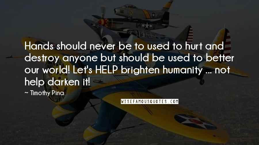 Timothy Pina Quotes: Hands should never be to used to hurt and destroy anyone but should be used to better our world! Let's HELP brighten humanity ... not help darken it!