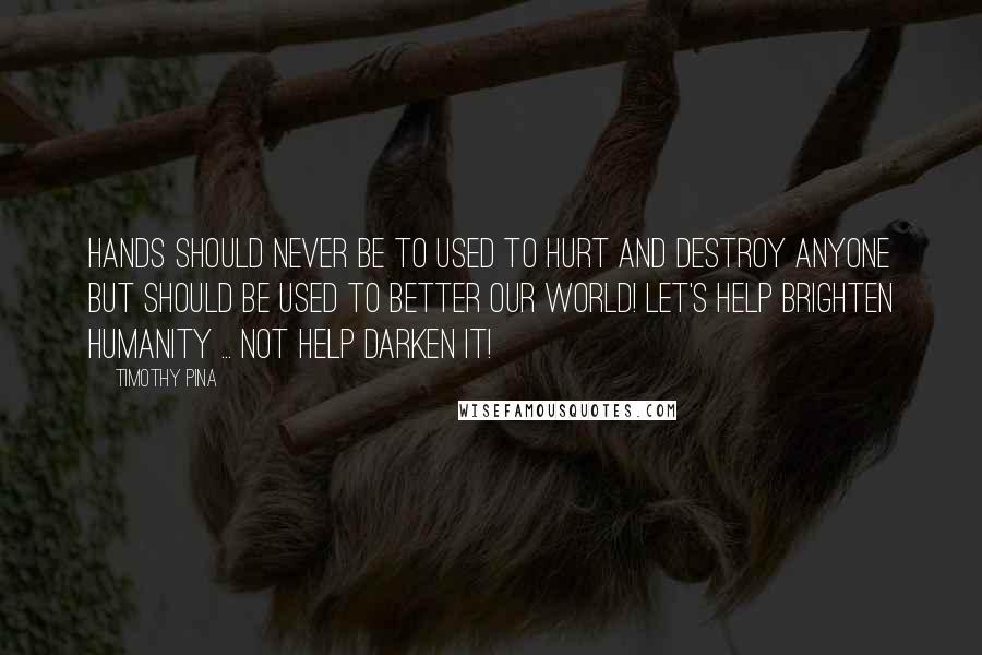 Timothy Pina Quotes: Hands should never be to used to hurt and destroy anyone but should be used to better our world! Let's HELP brighten humanity ... not help darken it!