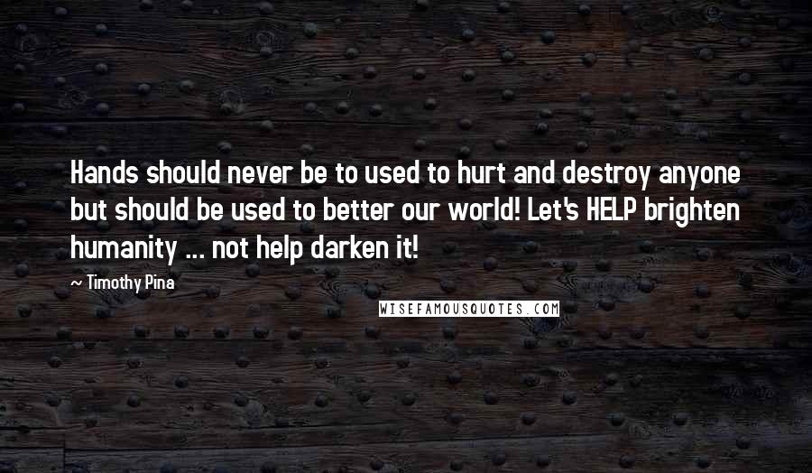 Timothy Pina Quotes: Hands should never be to used to hurt and destroy anyone but should be used to better our world! Let's HELP brighten humanity ... not help darken it!