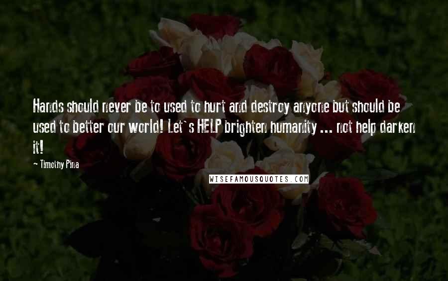 Timothy Pina Quotes: Hands should never be to used to hurt and destroy anyone but should be used to better our world! Let's HELP brighten humanity ... not help darken it!