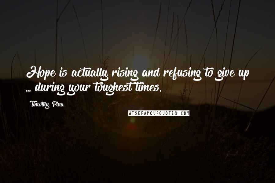 Timothy Pina Quotes: Hope is actually rising and refusing to give up ... during your toughest times.