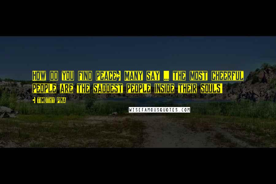 Timothy Pina Quotes: How do you find peace? Many say ... the most cheerful people are the saddest people inside their souls!