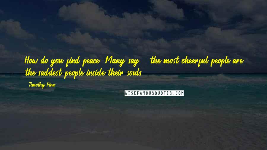 Timothy Pina Quotes: How do you find peace? Many say ... the most cheerful people are the saddest people inside their souls!