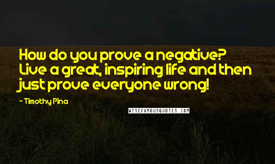 Timothy Pina Quotes: How do you prove a negative? Live a great, inspiring life and then just prove everyone wrong!