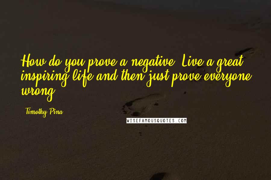 Timothy Pina Quotes: How do you prove a negative? Live a great, inspiring life and then just prove everyone wrong!