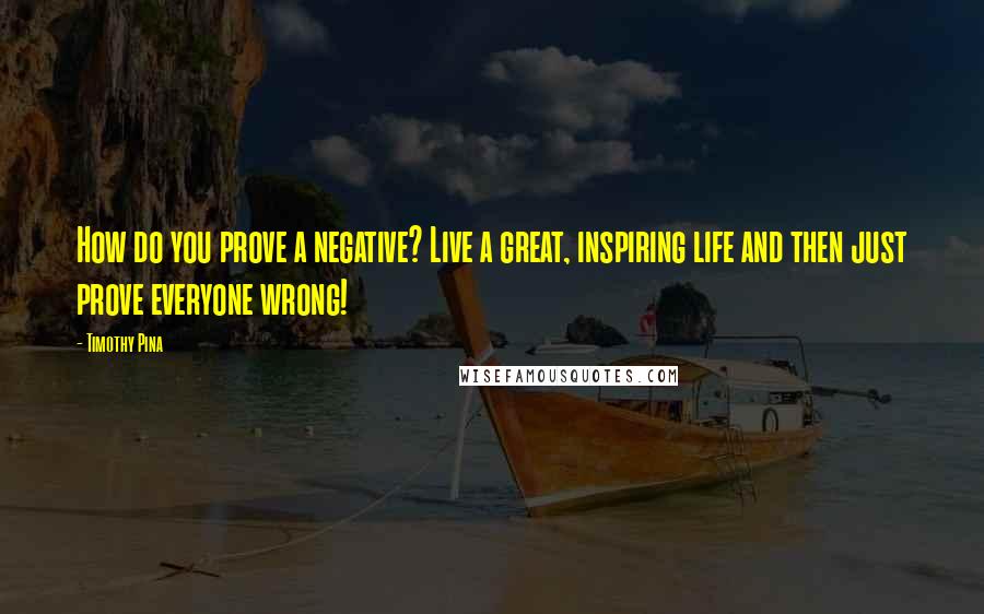 Timothy Pina Quotes: How do you prove a negative? Live a great, inspiring life and then just prove everyone wrong!