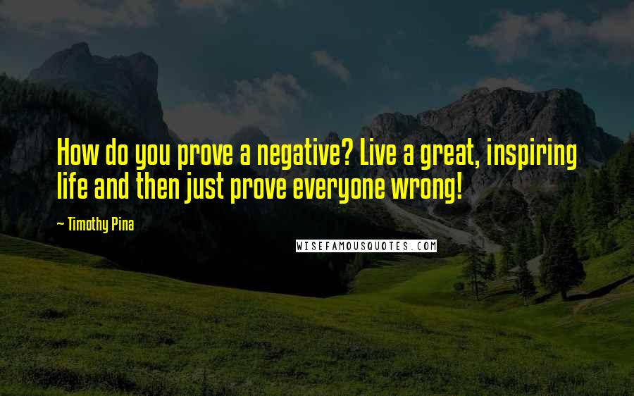 Timothy Pina Quotes: How do you prove a negative? Live a great, inspiring life and then just prove everyone wrong!