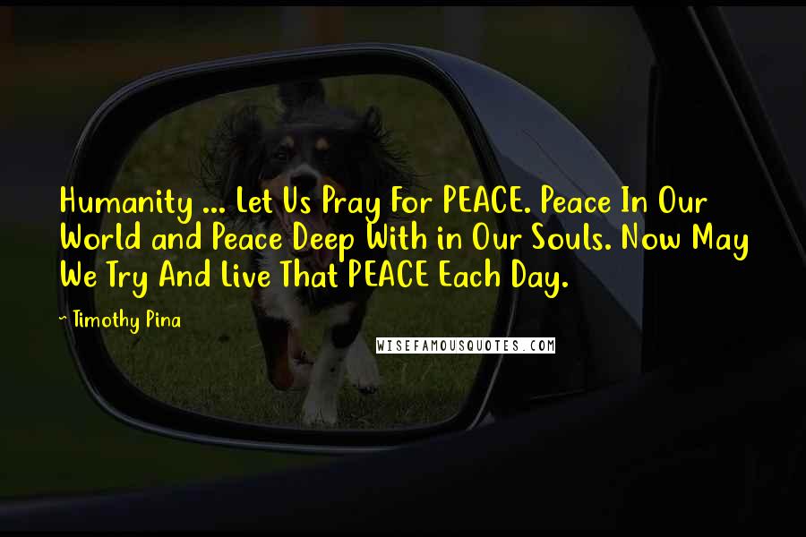 Timothy Pina Quotes: Humanity ... Let Us Pray For PEACE. Peace In Our World and Peace Deep With in Our Souls. Now May We Try And Live That PEACE Each Day.