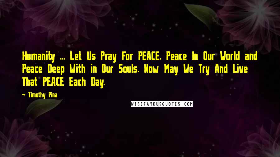 Timothy Pina Quotes: Humanity ... Let Us Pray For PEACE. Peace In Our World and Peace Deep With in Our Souls. Now May We Try And Live That PEACE Each Day.