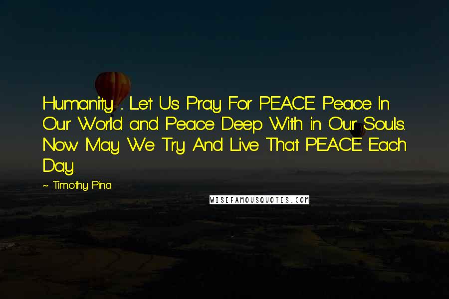 Timothy Pina Quotes: Humanity ... Let Us Pray For PEACE. Peace In Our World and Peace Deep With in Our Souls. Now May We Try And Live That PEACE Each Day.