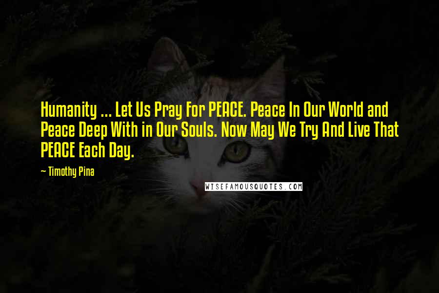 Timothy Pina Quotes: Humanity ... Let Us Pray For PEACE. Peace In Our World and Peace Deep With in Our Souls. Now May We Try And Live That PEACE Each Day.