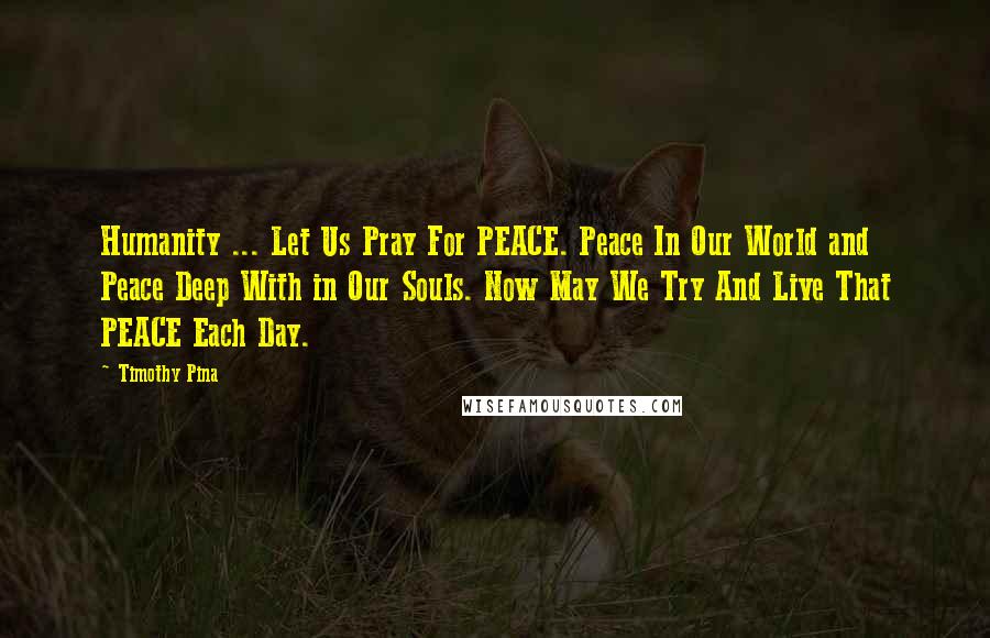 Timothy Pina Quotes: Humanity ... Let Us Pray For PEACE. Peace In Our World and Peace Deep With in Our Souls. Now May We Try And Live That PEACE Each Day.