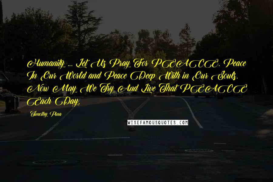 Timothy Pina Quotes: Humanity ... Let Us Pray For PEACE. Peace In Our World and Peace Deep With in Our Souls. Now May We Try And Live That PEACE Each Day.