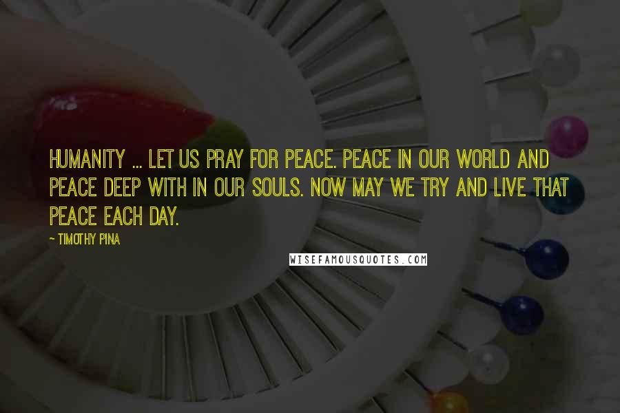 Timothy Pina Quotes: Humanity ... Let Us Pray For PEACE. Peace In Our World and Peace Deep With in Our Souls. Now May We Try And Live That PEACE Each Day.